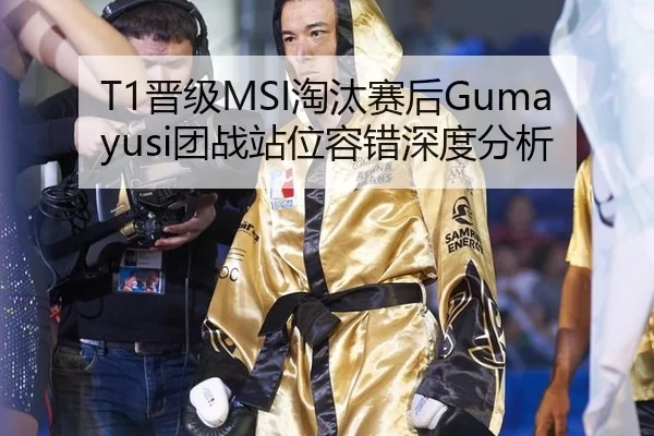 T1晋级MSI淘汰赛后Gumayusi团战站位容错深度分析
